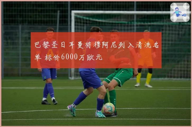 巴黎圣日耳曼将穆阿尼列入清洗名单 标价6000万欧元