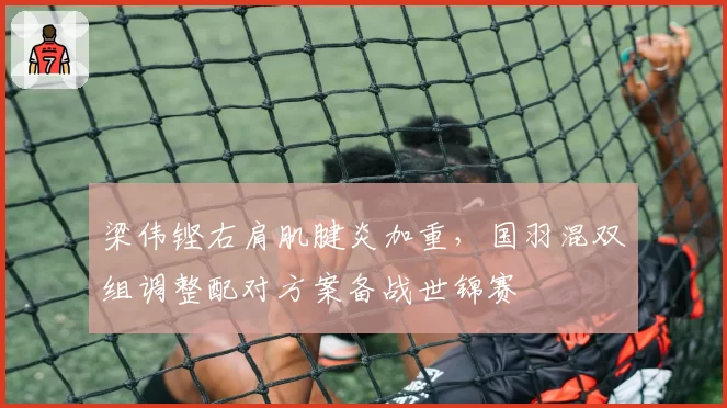 梁伟铿右肩肌腱炎加重，国羽混双组调整配对方案备战世锦赛
