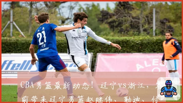 CBA男篮最新动态！辽宁vs浙江，赛前带来辽宁男篮赵继伟、勒迪、付豪以及浙江男篮最新消息