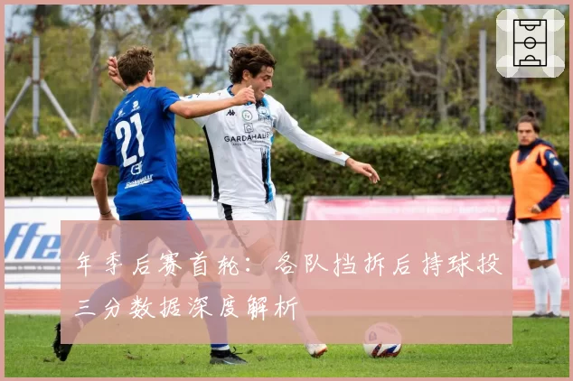 年季后赛首轮:各队挡拆后持球投三分数据深度解析