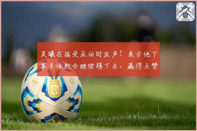 吴曦在接受采访时发声！表示他下赛季依然会继续踢下去，赢得点赞