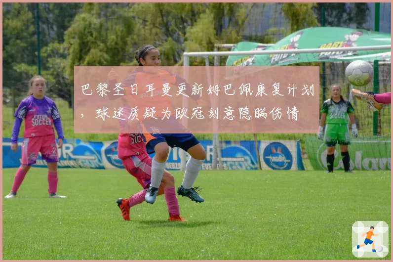 巴黎圣日耳曼更新姆巴佩康复计划,球迷质疑为欧冠刻意隐瞒伤情