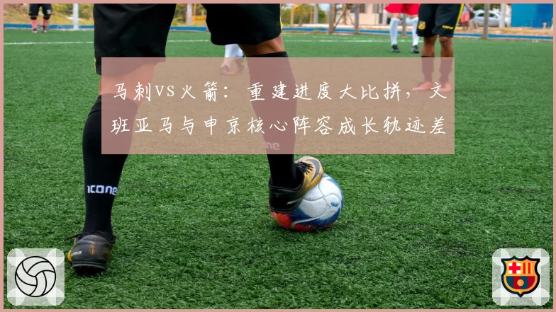 马刺vs火箭:重建进度大比拼,文班亚马与申京核心阵容成长轨迹差异分析