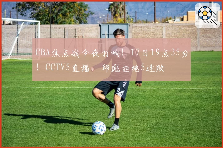 CBA焦点战今夜打响！17日19点35分！CCTV5直播，邱彪拒绝5连败