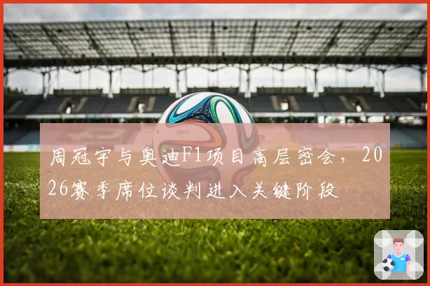 周冠宇与奥迪F1项目高层密会,2026赛季席位谈判进入关键阶段