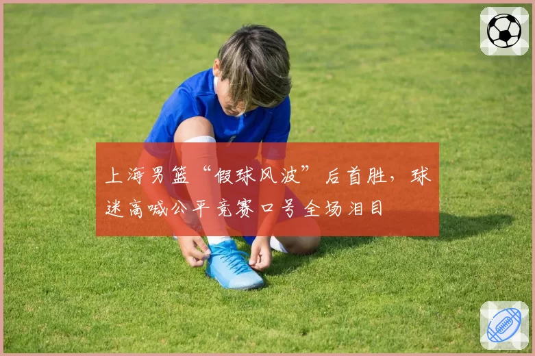 上海男篮“假球风波”后首胜，球迷高喊公平竞赛口号全场泪目