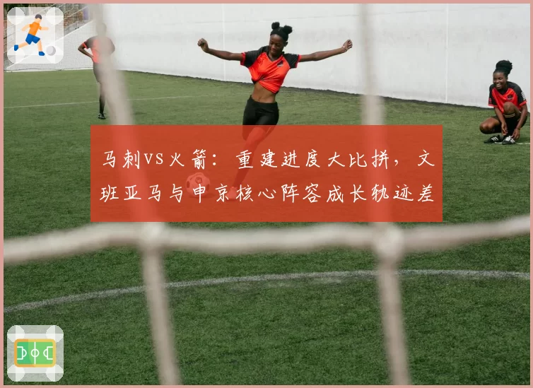 马刺vs火箭：重建进度大比拼，文班亚马与申京核心阵容成长轨迹差异分析