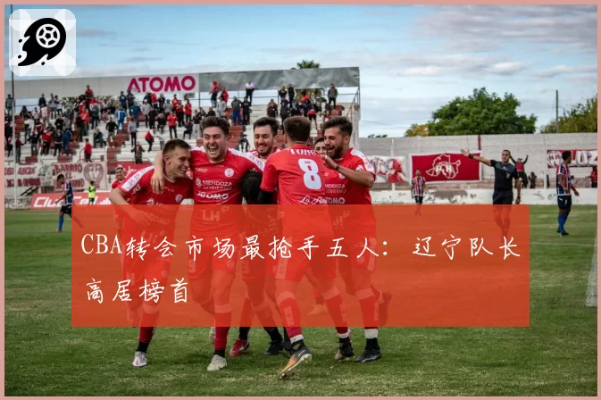 CBA转会市场最抢手五人：辽宁队长高居榜首