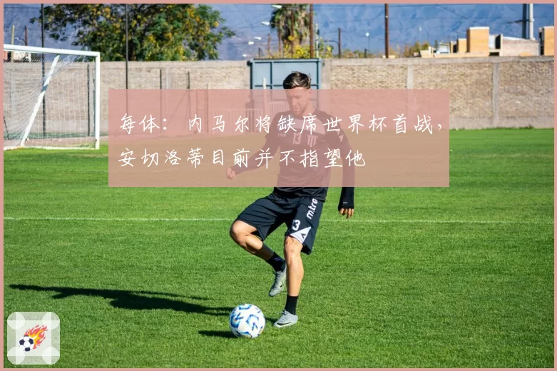 每体:内马尔将缺席世界杯首战,安切洛蒂目前并不指望他
