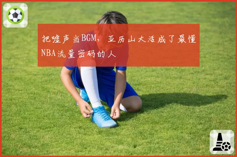 把嘘声当BGM,亚历山大活成了最懂NBA流量密码的人