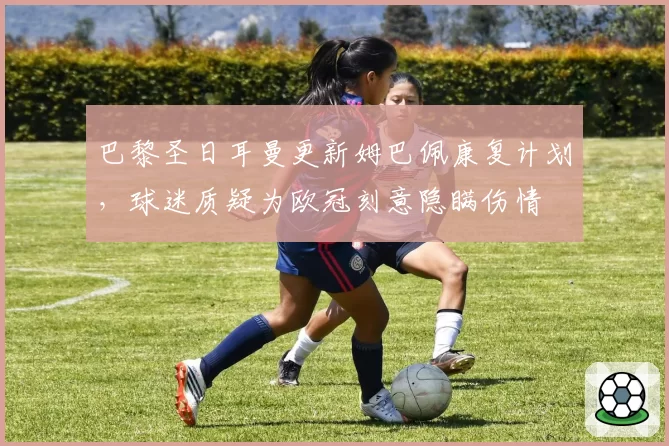 巴黎圣日耳曼更新姆巴佩康复计划，球迷质疑为欧冠刻意隐瞒伤情