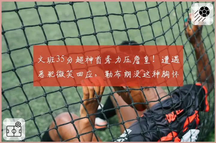 文班35分超神首秀力压詹皇！遭遇恶犯微笑回应，勒布朗没这种胸怀