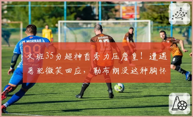 文班35分超神首秀力压詹皇！遭遇恶犯微笑回应，勒布朗没这种胸怀