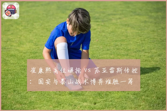 崔康熙高位逼抢 vs 苏亚雷斯传控:国安与泰山战术博弈谁胜一筹