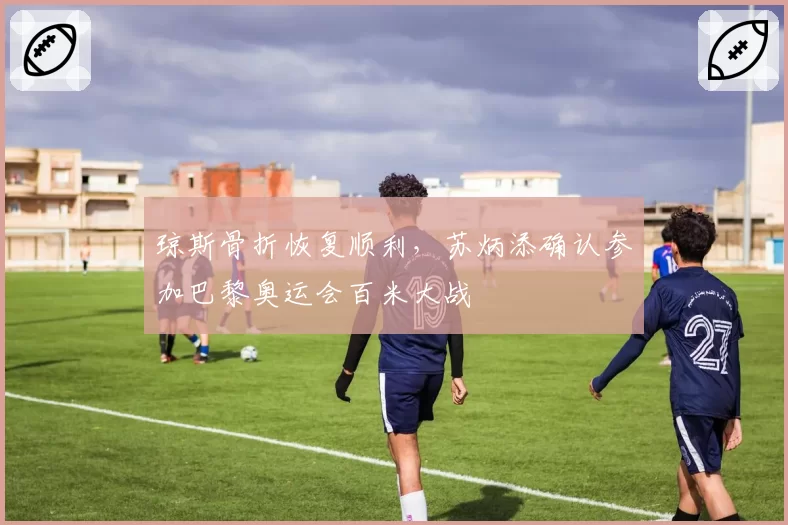 琼斯骨折恢复顺利,苏炳添确认参加巴黎奥运会百米大战