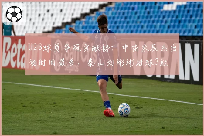 U23球员争冠贡献榜:申花朱辰杰出场时间最多,泰山刘彬彬进球3粒