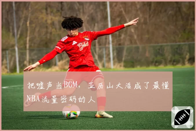 把嘘声当BGM,亚历山大活成了最懂NBA流量密码的人
