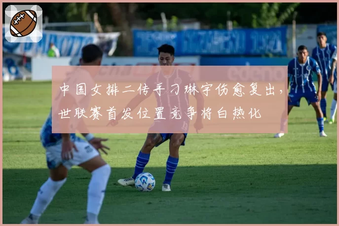 中国女排二传手刁琳宇伤愈复出，世联赛首发位置竞争将白热化