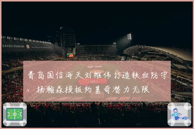 青岛国信海天刘维伟打造铁血防守，杨瀚森模板约基奇潜力无限