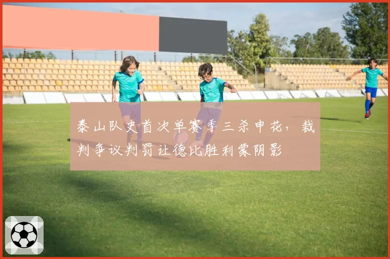 泰山队史首次单赛季三杀申花，裁判争议判罚让德比胜利蒙阴影