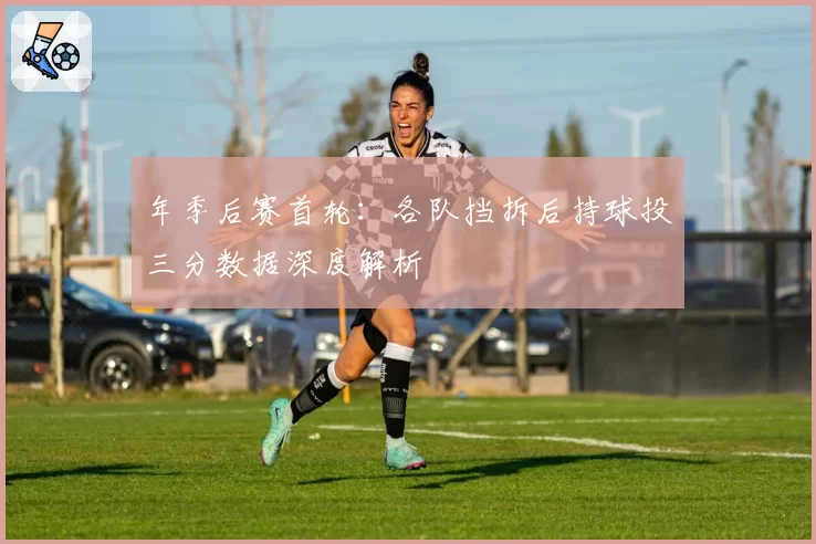 年季后赛首轮：各队挡拆后持球投三分数据深度解析