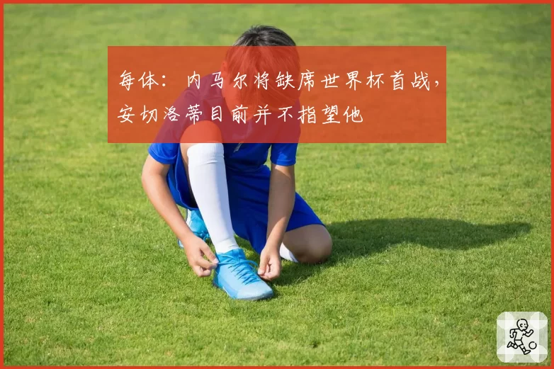 每体:内马尔将缺席世界杯首战,安切洛蒂目前并不指望他