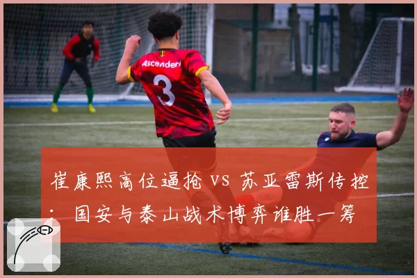 崔康熙高位逼抢 vs 苏亚雷斯传控：国安与泰山战术博弈谁胜一筹