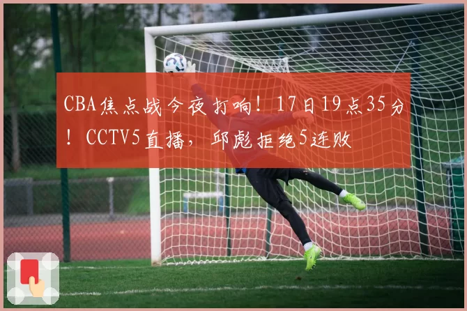 CBA焦点战今夜打响！17日19点35分！CCTV5直播，邱彪拒绝5连败