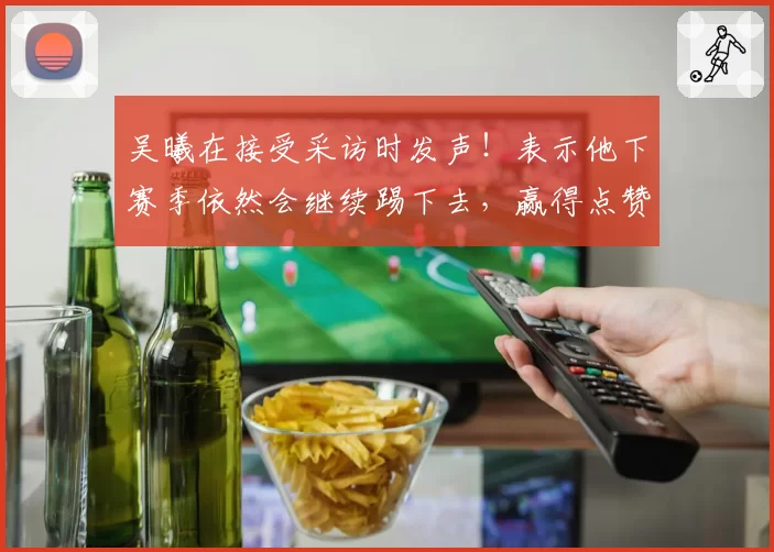 吴曦在接受采访时发声！表示他下赛季依然会继续踢下去，赢得点赞