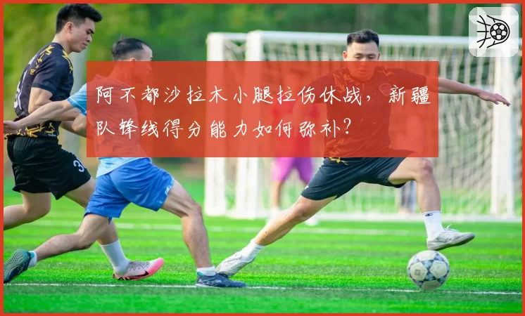 阿不都沙拉木小腿拉伤休战，新疆队锋线得分能力如何弥补？
