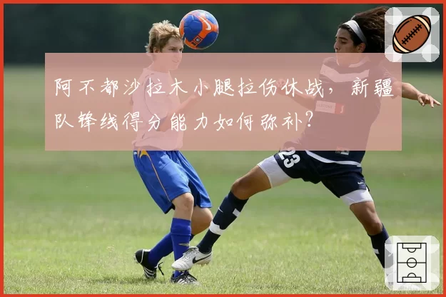 阿不都沙拉木小腿拉伤休战，新疆队锋线得分能力如何弥补？