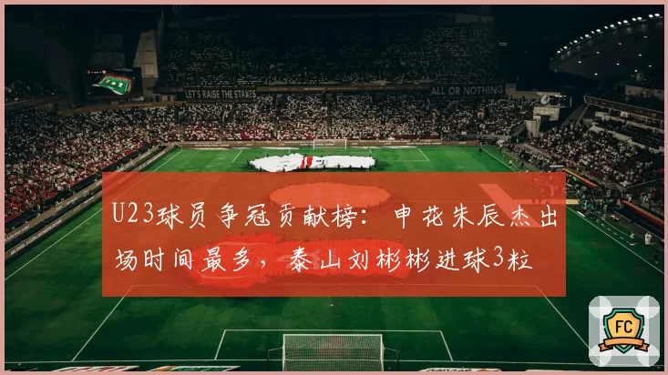 U23球员争冠贡献榜:申花朱辰杰出场时间最多,泰山刘彬彬进球3粒